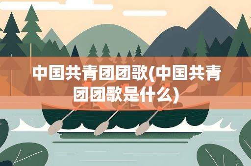 中国共青团团歌(中国共青团团歌是什么)