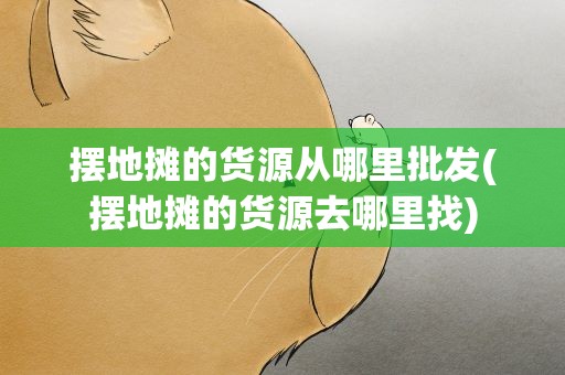 摆地摊的货源从哪里批发(摆地摊的货源去哪里找)