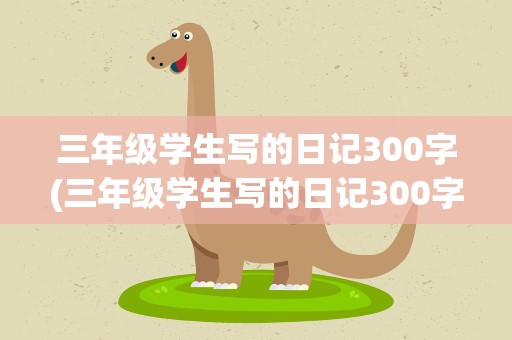 三年级学生写的日记300字(三年级学生写的日记300字一篇)