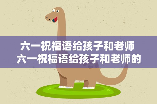六一祝福语给孩子和老师 六一祝福语给孩子和老师的话