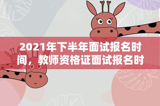 2021年下半年面试报名时间，教师资格证面试报名时间2021年下半年