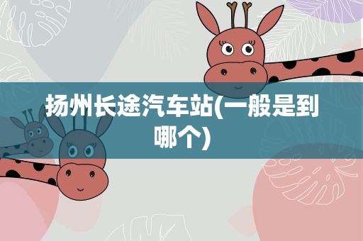 扬州长途汽车站(一般是到哪个)