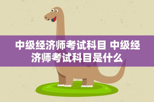 中级经济师考试科目 中级经济师考试科目是什么