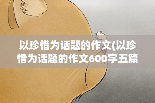以珍惜为话题的作文(以珍惜为话题的作文600字五篇)