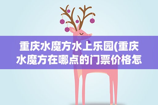 重庆水魔方水上乐园(重庆水魔方在哪点的门票价格怎样)