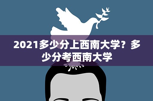 2021多少分上西南大学？多少分考西南大学