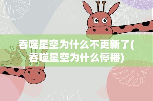 吞噬星空为什么不更新了(吞噬星空为什么停播)