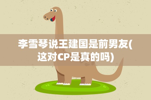 李雪琴说王建国是前男友(这对CP是真的吗)
