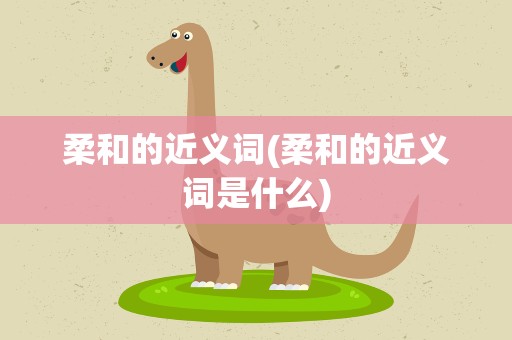 柔和的近义词(柔和的近义词是什么)