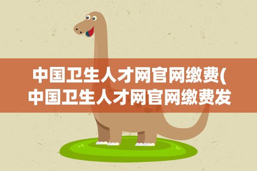 中国卫生人才网官网缴费(中国卫生人才网官网缴费发票)