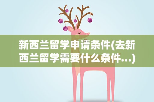 新西兰留学申请条件(去新西兰留学需要什么条件…)