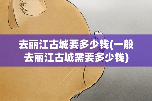 去丽江古城要多少钱(一般去丽江古城需要多少钱)