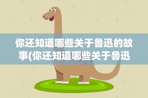 你还知道哪些关于鲁迅的故事(你还知道哪些关于鲁迅的事)