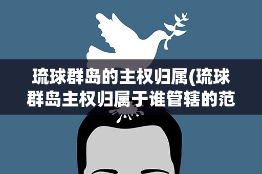 琉球群岛的主权归属(琉球群岛主权归属于谁管辖的范围)