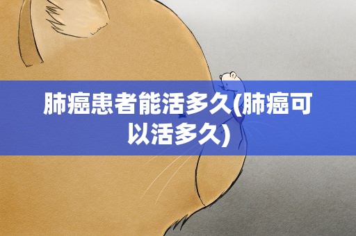 肺癌患者能活多久(肺癌可以活多久)