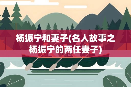杨振宁和妻子(名人故事之杨振宁的两任妻子)