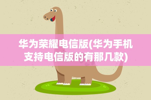 华为荣耀电信版(华为手机支持电信版的有那几款)