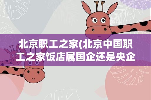 北京职工之家(北京中国职工之家饭店属国企还是央企)