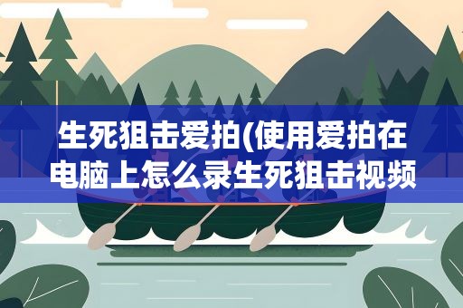 生死狙击爱拍(使用爱拍在电脑上怎么录生死狙击视频并且发到官网上)