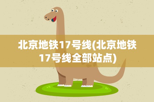 北京地铁17号线(北京地铁17号线全部站点)