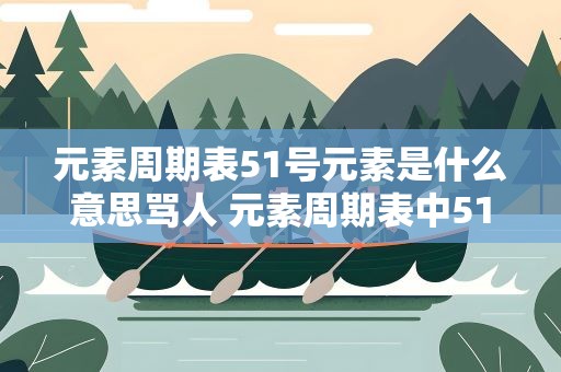 元素周期表51号元素是什么意思骂人 元素周期表中51号元素是什么意思