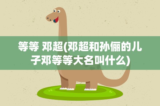 等等 邓超(邓超和孙俪的儿子邓等等大名叫什么)