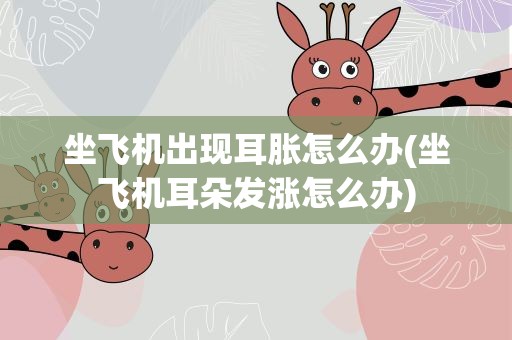 坐飞机出现耳胀怎么办(坐飞机耳朵发涨怎么办)