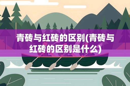 青砖与红砖的区别(青砖与红砖的区别是什么)