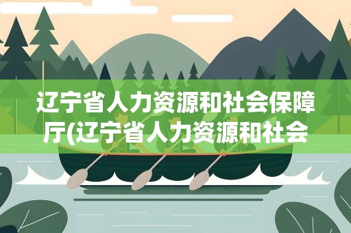 辽宁省人力资源和社会保障厅(辽宁省人力资源和社会保障厅的领导介绍)
