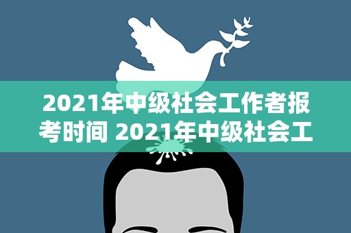 2021年中级社会工作者报考时间 2021年中级社会工作者报名时间