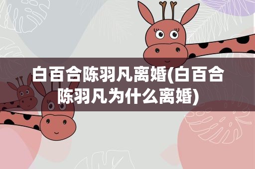 白百合陈羽凡离婚(白百合陈羽凡为什么离婚)