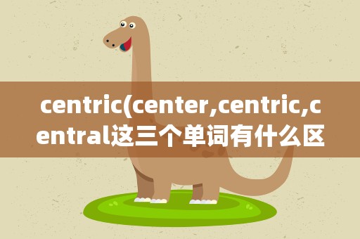 centric(center,centric,central这三个单词有什么区别,再举点例子,)