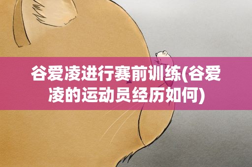谷爱凌进行赛前训练(谷爱凌的运动员经历如何)