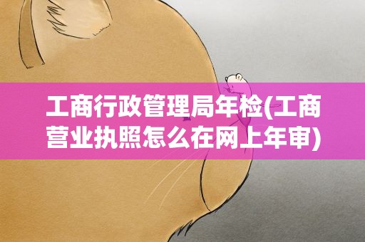工商行政管理局年检(工商营业执照怎么在网上年审)