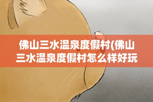 佛山三水温泉度假村(佛山三水温泉度假村怎么样好玩吗)