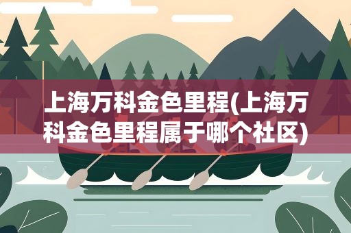 上海万科金色里程(上海万科金色里程属于哪个社区)