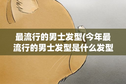 最流行的男士发型(今年最流行的男士发型是什么发型)