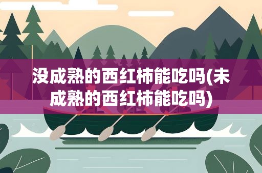 没成熟的西红柿能吃吗(未成熟的西红柿能吃吗)