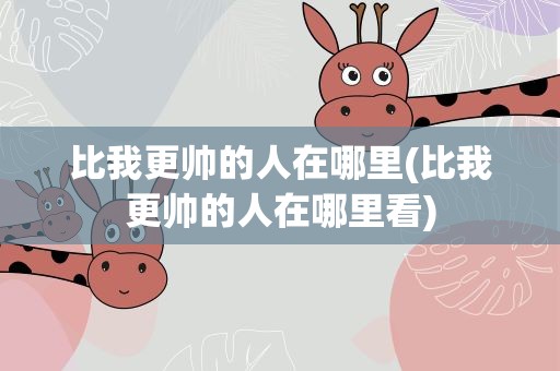 比我更帅的人在哪里(比我更帅的人在哪里看)