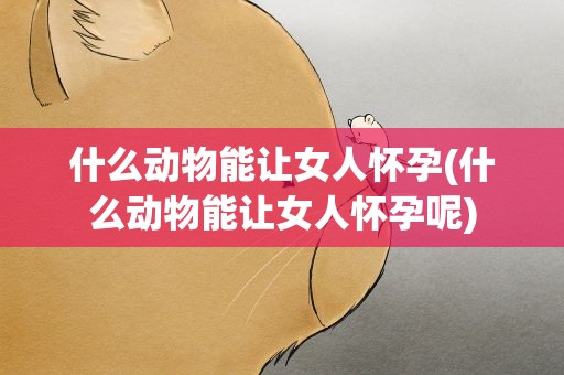 什么动物能让女人怀孕(什么动物能让女人怀孕呢)