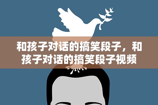 和孩子对话的搞笑段子，和孩子对话的搞笑段子视频
