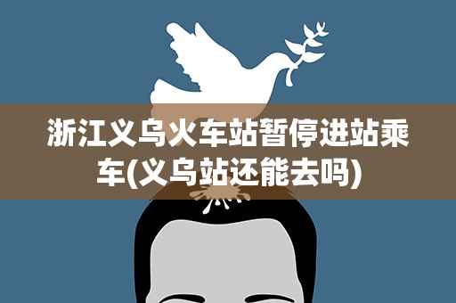 浙江义乌火车站暂停进站乘车(义乌站还能去吗)