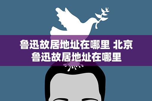 鲁迅故居地址在哪里 北京鲁迅故居地址在哪里