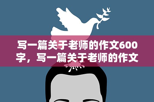 写一篇关于老师的作文600字，写一篇关于老师的作文600字左右