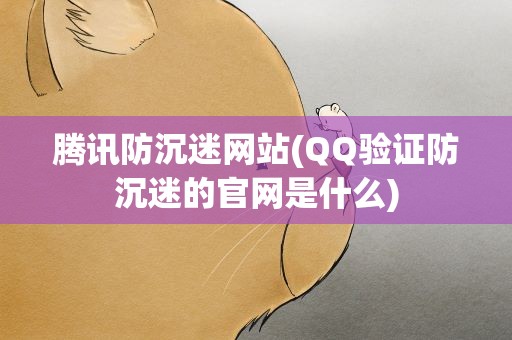 腾讯防沉迷网站(QQ验证防沉迷的官网是什么)