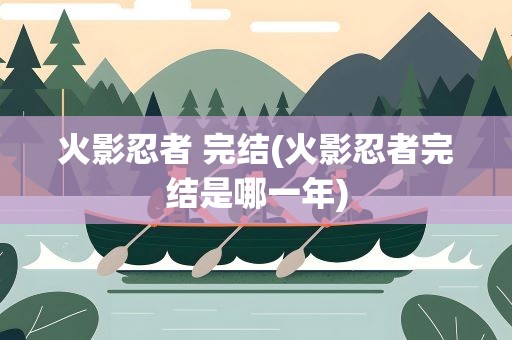 火影忍者 完结(火影忍者完结是哪一年)