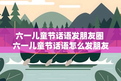 六一儿童节话语发朋友圈 六一儿童节话语怎么发朋友圈