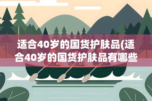 适合40岁的国货护肤品(适合40岁的国货护肤品有哪些品牌)