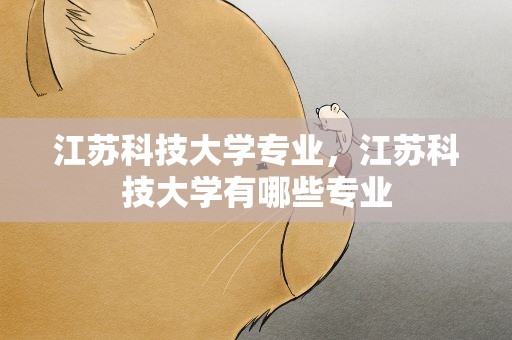 江苏科技大学专业，江苏科技大学有哪些专业