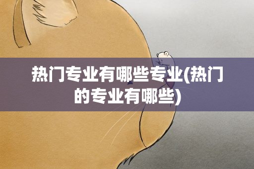 热门专业有哪些专业(热门的专业有哪些)